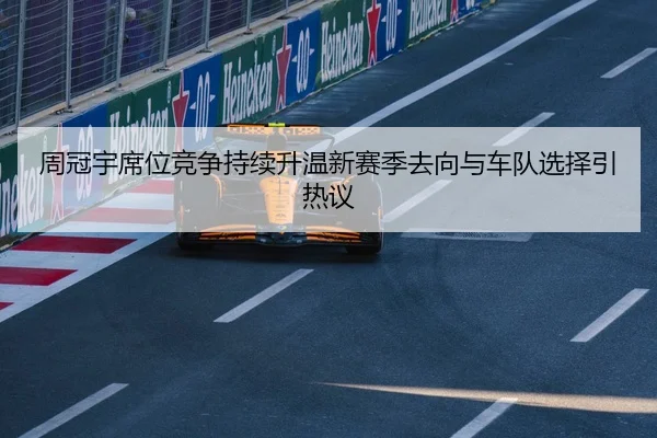 周冠宇席位竞争持续升温新赛季去向与车队选择引热议
