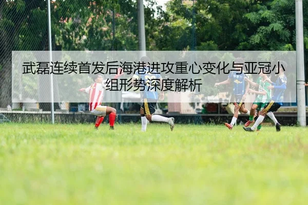 武磊连续首发后海港进攻重心变化与亚冠小组形势深度解析